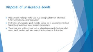 Disposal of unsaleable goods
 Stock which is no longer fit for sale must be segregated from other stock
before ultimate disposal or destruction
 Destruction of unsaleable goods must be carried out in accordance with local
legislation or guidelines issued by each manufacturer
 There must be a written record kept of all goods destroyed showing product
name, batch number, pack size, quantity and methods of destruction
 
