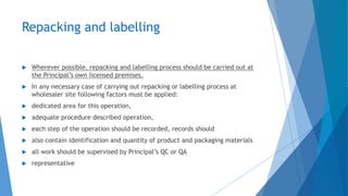 Repacking and labelling
 Wherever possible, repacking and labelling process should be carried out at
the Principal’s own licensed premises.
 In any necessary case of carrying out repacking or labelling process at
wholesaler site following factors must be applied:
 dedicated area for this operation,
 adequate procedure described operation,
 each step of the operation should be recorded, records should
 also contain identification and quantity of product and packaging materials
 all work should be supervised by Principal’s QC or QA
 representative
 