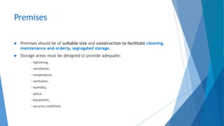 Premises
 Premises should be of suitable size and construction to facilitate cleaning,
maintenance and orderly, segregated storage.
 Storage areas must be designed to provide adequate:
- lightening,
- ventilation,
- temperature,
- sanitation,
- humidity,
- space,
- equipment,
- security conditions
 