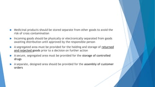  Medicinal products should be stored separate from other goods to avoid the
risk of cross contamination
 Incoming goods should be physically or electronically separated from goods
awaiting distribution until approved by the responsible person
 A segregated area must be provided for the holding and storage of returned
and rejected goods prior to a decision on further action
 A secure, segregated area must be provided for the storage of controlled
drugs
 A separate, designed area should be provided for the assembly of customer
orders
 