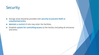 Security
 Storage areas should be provided with security to prevent theft or
unauthorised entry
 Maintain a control of who may enter the facilities
 Establish system for controlling access to the facility (including all entrances
and exits)
 