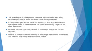  The humidity of all storage areas should be regularly monitored using
recorders and devices which document the humidity measures
 If the product spec require a specific humidity, a written procedure must
specify the action to be taken when the specified humidity range has not
been maintained.
 Establish a normal operating baseline of humidity if no specific value is
required
 Records of temperature and humidity in all storage areas should be reviewed
and retained by a designated responsible person
 