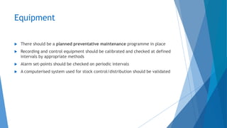 Equipment
 There should be a planned preventative maintenance programme in place
 Recording and control equipment should be calibrated and checked at defined
intervals by appropriate methods
 Alarm set-points should be checked on periodic intervals
 A computerised system used for stock control/distribution should be validated
 