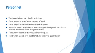 Personnel
 The organisation chart should be in place
 There should be a sufficient number of staff
 There should be clearly defined job description
 Personnel should be trained in relation to good storage and distribution
practice and to the duties assigned to them
 The current records of training should be in place
 The trainers should have established and approved qualification
 