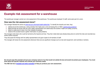 Example risk assessment for a warehouse
The warehouse manager carried out a risk assessment of the warehouse. The warehouse employed 12 staff, some were part of a union.
How was the risk assessment done?
The manager followed the advice at www.hse.gov.uk/simple-health-safety/risk/. To identify the hazards and risks, they:
 walked around the warehouse, noting activities that might pose a risk and basing this on HSE’s warehousing guidance;
 talked through the issues with the union safety representative and asked about the workers’ health and safety concerns;
 talked to supervisors to learn from their detailed knowledge;
 looked at the accident book to gather information on past problems.
The manager wrote down who could be harmed by the hazards and how. They then noted what was already being done to control the risks and recorded any
further actions required.
They discussed the findings with the safety representative and gave copies to all members of staff.
The manager will review the risk assessment whenever there are any significant changes such as new work equipment, work activities or workers.
Do not just copy this example and put your company name to it as that would not satisfy the law and would not protect your employees. You must
think about the specific hazards and controls your business needs.
The HSE site has a template and other examples to help you produce your own assessment.
 