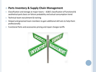  Parts Inventory & Supply Chain Management
 Classification and storage at major towns – A/B/C classification of functional &
aesthetical parts basis on failure probability and actual consumption trend
 Technical team recruitment & training
 Helped and groomed team members to gain additional skill sets to help them
professionally
 Functional Parts and accessories pricing and repair charges tariffs
 