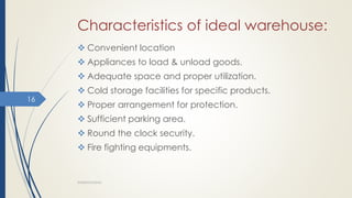 Characteristics of ideal warehouse:
 Convenient location
 Appliances to load & unload goods.
 Adequate space and proper utilization.
 Cold storage facilities for specific products.
 Proper arrangement for protection.
 Sufficient parking area.
 Round the clock security.
 Fire fighting equipments.
WAREHOUSING
16
 