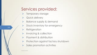 Services provided:
 Temporary storage
 Quick delivery
 Balance supply & demand
 Stock inventory for emergency
 Refrigeration
 Invoicing & collection
 Payment & distribution
 Protection against factory shutdown
 Sales promotion activities
WAREHOUSING
19
 