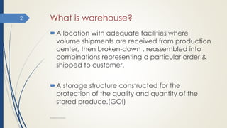 What is warehouse?
A location with adequate facilities where
volume shipments are received from production
center, then broken-down , reassembled into
combinations representing a particular order &
shipped to customer.
A storage structure constructed for the
protection of the quality and quantity of the
stored produce.(GOI)
WAREHOUSING
2
 