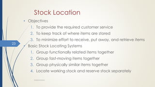 Stock Location
• Objectives
1. To provide the required customer service
2. To keep track of where items are stored
3. To minimize effort to receive, put away, and retrieve items
• Basic Stock Locating Systems
1. Group functionally related items together
2. Group fast-moving items together
3. Group physically similar items together
4. Locate working stock and reserve stock separately
WAREHOUSING
23
 