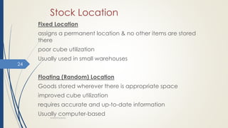 Stock Location
Fixed Location
assigns a permanent location & no other items are stored
there
poor cube utilization
Usually used in small warehouses
Floating (Random) Location
Goods stored wherever there is appropriate space
improved cube utilization
requires accurate and up-to-date information
Usually computer-based
WAREHOUSING
24
 