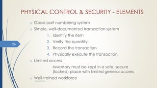 PHYSICAL CONTROL & SECURITY - ELEMENTS
o Good part numbering system
o Simple, well-documented transaction system
1. Identify the item
2. Verify the quantity
3. Record the transaction
4. Physically execute the transaction
o Limited access
Inventory must be kept in a safe, secure
(locked) place with limited general access
o Well-trained workforce
WAREHOUSING
26
 