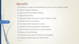 Benefits
 Maximum usage of available floor space and building height
 More storage capacity
 Less land and smaller building
 High productivity
 Operate faster -24 hours a day, 7-days a week
 Efficient flow of materials
 Provide buffer storage functions
 Need for drivers/operators eliminated
 Risk of injury minimized by safety fences
 Reduce stockholdings
 Inventory accurately tracked at all stages
 Ongoing operating costs eliminated
WAREHOUSING
27
 