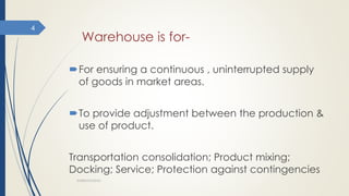 Warehouse is for-
For ensuring a continuous , uninterrupted supply
of goods in market areas.
To provide adjustment between the production &
use of product.
Transportation consolidation; Product mixing;
Docking; Service; Protection against contingencies
WAREHOUSING
4
 