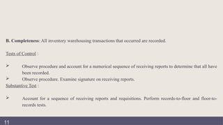 B. Completeness: All inventory warehousing transactions that occurred are recorded.
Tests of Control :
 Observe procedure and account for a numerical sequence of receiving reports to determine that all have
been recorded.
 Observe procedure. Examine signature on receiving reports.
Substantive Test :
 Account for a sequence of receiving reports and requisitions. Perform records-to-floor and floor-to-
records tests.
11
 