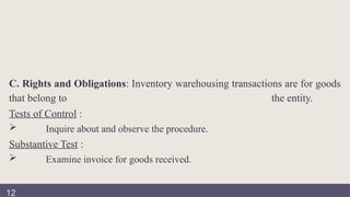 C. Rights and Obligations: Inventory warehousing transactions are for goods
that belong to the entity.
Tests of Control :
 Inquire about and observe the procedure.
Substantive Test :
 Examine invoice for goods received.
12
 