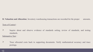 D. Valuation and Allocation: Inventory warehousing transactions are recorded for the proper amounts.
Tests of Control :
 Inquire about and observe evidence of standards setting, review of standards, and testing
standards.
Substantive Test :
 Trace allocated costs back to supporting documents. Verify mathematical accuracy and trace
postings.
13
 