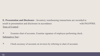 E. Presentation and Disclosure : Inventory warehousing transactions are recorded to
result in presentation and disclosure in accordance with PAS/PFRS.
Tests of Control :
 Examine chart of accounts. Examine signature of employee performing check.
Substantive Test :
 Check accuracy of accounts on invoices by referring to chart of accounts.
14
 