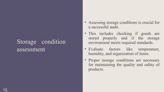 • Assessing storage conditions is crucial for
a successful audit.
• This includes checking if goods are
stored properly and if the storage
environment meets required standards.
• Evaluate factors like temperature,
humidity, and organization of items.
• Proper storage conditions are necessary
for maintaining the quality and safety of
products.
Storage condition
assessment
15
 