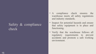 • A compliance check ensures the
warehouse meets all safety regulations
and industry standards.
• Inspect for potential hazards and ensure
that safety equipment is in place and
functioning.
• Verify that the warehouse follows all
regulatory requirements to prevent
accidents and promote a safe working
environment.
Safety & compliance
check
16
 