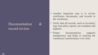 • Another important step is to review
certificates, documents, and records in
the warehouse.
• Verify that all records, such as inventory
logs and safety reports, are complete and
updated.
• Proper documentation supports
transparency and helps in tracking the
warehouse’s performance over time.
Documentation &
record review
19
 