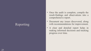 • Once the audit is complete, compile the
result-findings and observations into a
comprehensive report.
• Document any issues discovered, along
with recommendations for improvement.
• A clear and detailed report helps in
making informed decisions and tracking
progress over time.
Reporting
21
 