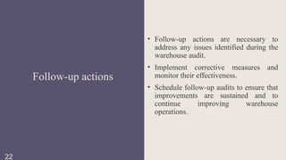 • Follow-up actions are necessary to
address any issues identified during the
warehouse audit.
• Implement corrective measures and
monitor their effectiveness.
• Schedule follow-up audits to ensure that
improvements are sustained and to
continue improving warehouse
operations.
Follow-up actions
22
 