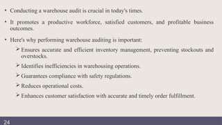 • Conducting a warehouse audit is crucial in today's times.
• It promotes a productive workforce, satisfied customers, and profitable business
outcomes.
• Here's why performing warehouse auditing is important:
 Ensures accurate and efficient inventory management, preventing stockouts and
overstocks.
 Identifies inefficiencies in warehousing operations.
 Guarantees compliance with safety regulations.
 Reduces operational costs.
 Enhances customer satisfaction with accurate and timely order fulfillment.
24
 