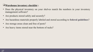 Documentation
review
Warehouse inventory checklist :
• Does the physical inventory on your shelves match the numbers in your inventory
management software?
• Are products stored safely and securely?
• Are hazardous materials properly labeled and stored according to federal guidelines?
• Are storage areas clean and free of pests?
• Are heavy items stored near the bottom of racks?
27
 