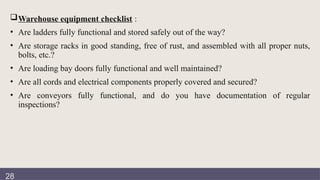 Documentation
review
Warehouse equipment checklist :
• Are ladders fully functional and stored safely out of the way?
• Are storage racks in good standing, free of rust, and assembled with all proper nuts,
bolts, etc.?
• Are loading bay doors fully functional and well maintained?
• Are all cords and electrical components properly covered and secured?
• Are conveyors fully functional, and do you have documentation of regular
inspections?
28
 