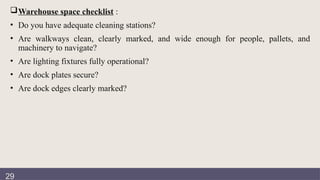 Documentation
review
Warehouse space checklist :
• Do you have adequate cleaning stations?
• Are walkways clean, clearly marked, and wide enough for people, pallets, and
machinery to navigate?
• Are lighting fixtures fully operational?
• Are dock plates secure?
• Are dock edges clearly marked?
29
 