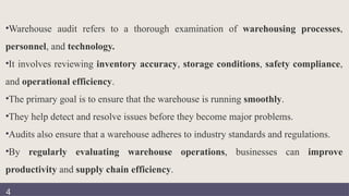 •Warehouse audit refers to a thorough examination of warehousing processes,
personnel, and technology.
•It involves reviewing inventory accuracy, storage conditions, safety compliance,
and operational efficiency.
•The primary goal is to ensure that the warehouse is running smoothly.
•They help detect and resolve issues before they become major problems.
•Audits also ensure that a warehouse adheres to industry standards and regulations.
•By regularly evaluating warehouse operations, businesses can improve
productivity and supply chain efficiency.
4
 