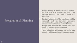 • Before starting a warehouse audit process,
the first step is to prepare and plan. This
involves defining the audit’s goals and
objectives.
• Decide what aspects of the warehouse will be
examined, such as inventory accuracy,
material handling, and safety compliance.
• Assign team members to various tasks and
gather all necessary documentation.
• Proper planning will ensure the audit runs
smoothly while covering all important areas.
Preparation & Planning
7
 