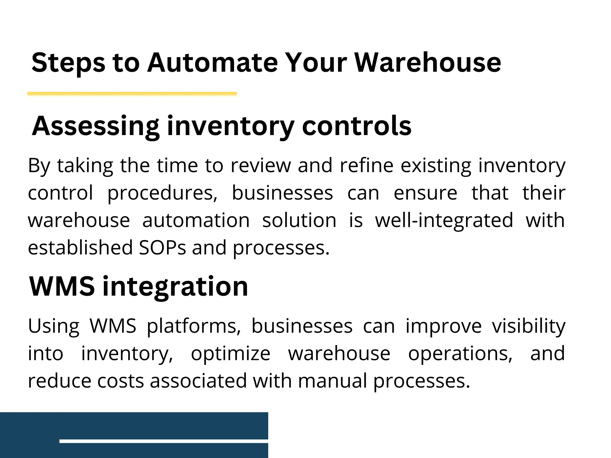 Steps to Automate Your Warehouse
By taking the time to review and refine existing inventory
control procedures, businesses can ensure that their
warehouse automation solution is well-integrated with
established SOPs and processes.
Assessing inventory controls
Using WMS platforms, businesses can improve visibility
into inventory, optimize warehouse operations, and
reduce costs associated with manual processes.
WMS integration
 