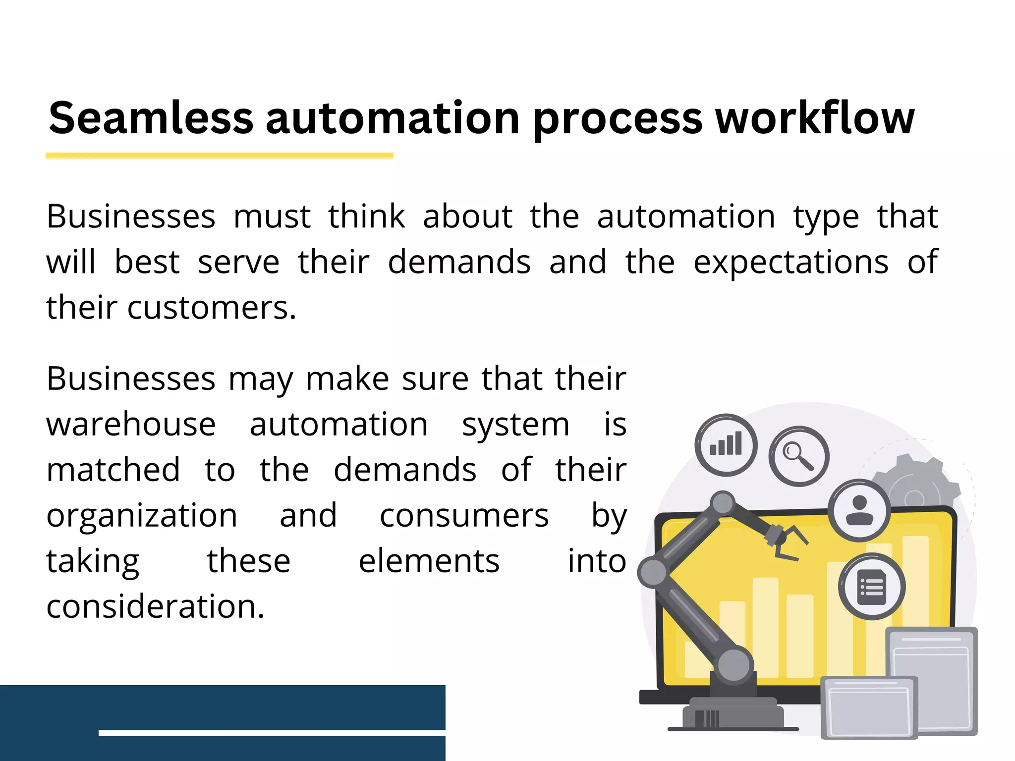 Businesses must think about the automation type that
will best serve their demands and the expectations of
their customers.
Seamless automation process workflow
Businesses may make sure that their
warehouse automation system is
matched to the demands of their
organization and consumers by
taking these elements into
consideration.
 