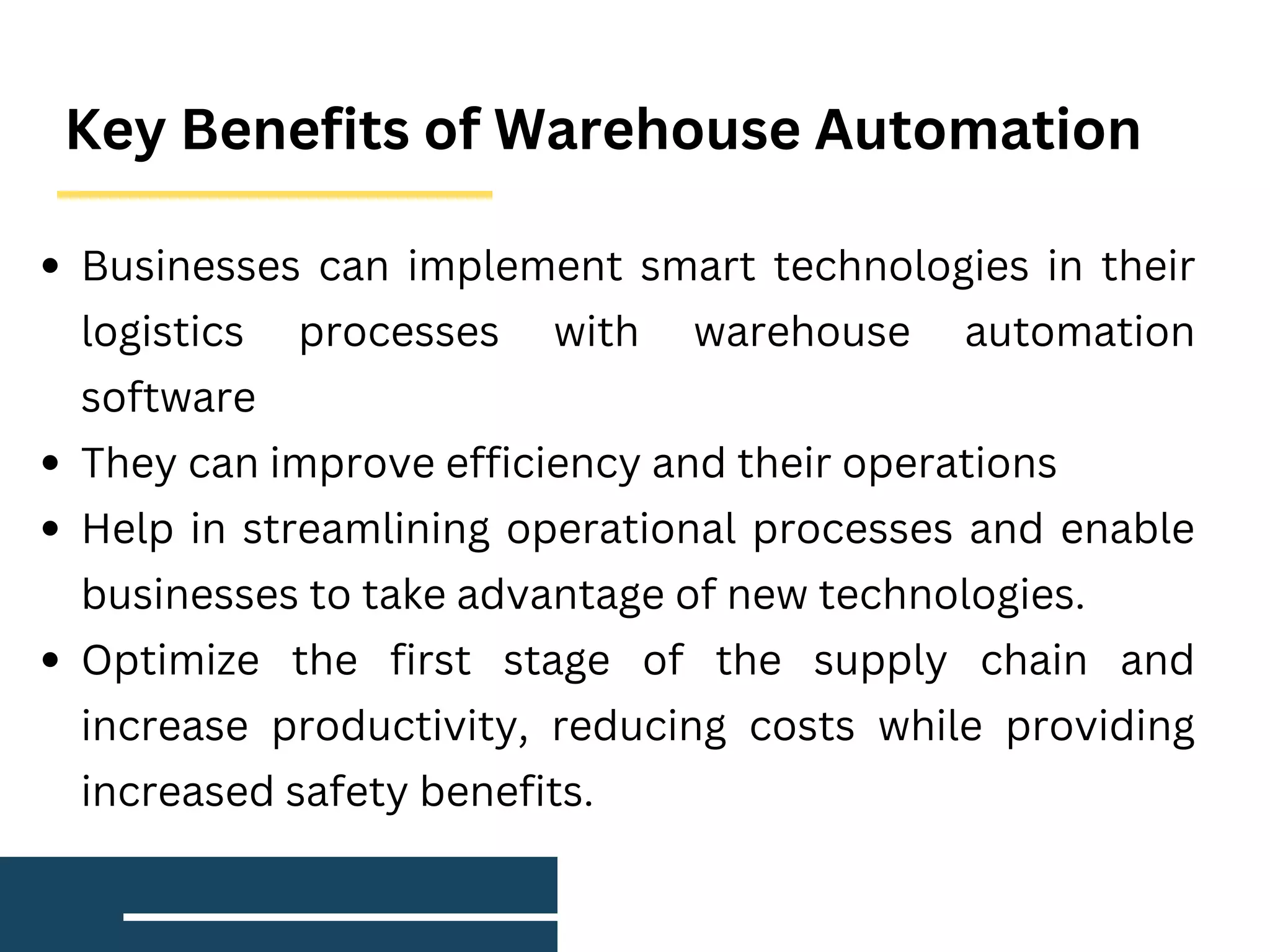 Key Benefits of Warehouse Automation
Businesses can implement smart technologies in their
logistics processes with warehouse automation
software
They can improve efficiency and their operations
Help in streamlining operational processes and enable
businesses to take advantage of new technologies.
Optimize the first stage of the supply chain and
increase productivity, reducing costs while providing
increased safety benefits.
 