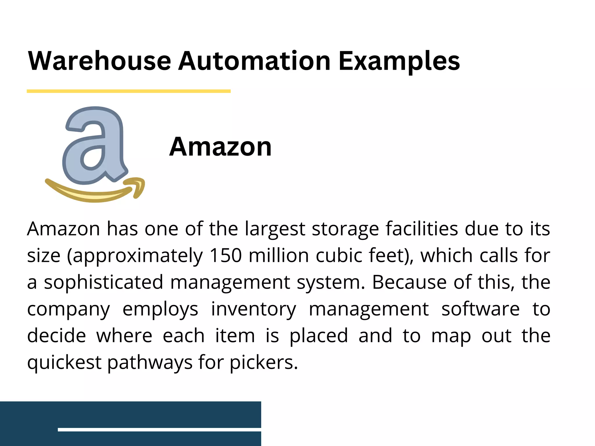 Warehouse Automation Examples
Amazon has one of the largest storage facilities due to its
size (approximately 150 million cubic feet), which calls for
a sophisticated management system. Because of this, the
company employs inventory management software to
decide where each item is placed and to map out the
quickest pathways for pickers.
Amazon
 