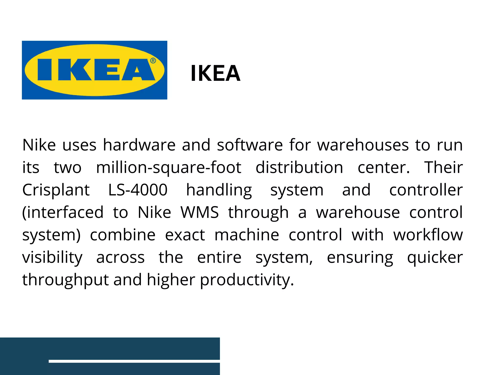 Nike uses hardware and software for warehouses to run
its two million-square-foot distribution center. Their
Crisplant LS-4000 handling system and controller
(interfaced to Nike WMS through a warehouse control
system) combine exact machine control with workflow
visibility across the entire system, ensuring quicker
throughput and higher productivity.
IKEA
 