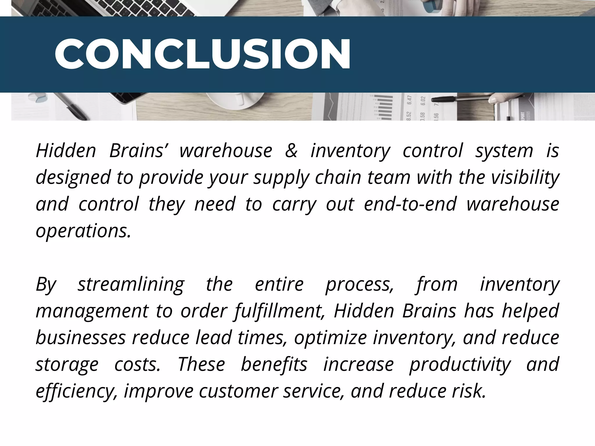 CONCLUSION
Hidden Brains’ warehouse & inventory control system is
designed to provide your supply chain team with the visibility
and control they need to carry out end-to-end warehouse
operations.
By streamlining the entire process, from inventory
management to order fulfillment, Hidden Brains has helped
businesses reduce lead times, optimize inventory, and reduce
storage costs. These benefits increase productivity and
efficiency, improve customer service, and reduce risk.
 
