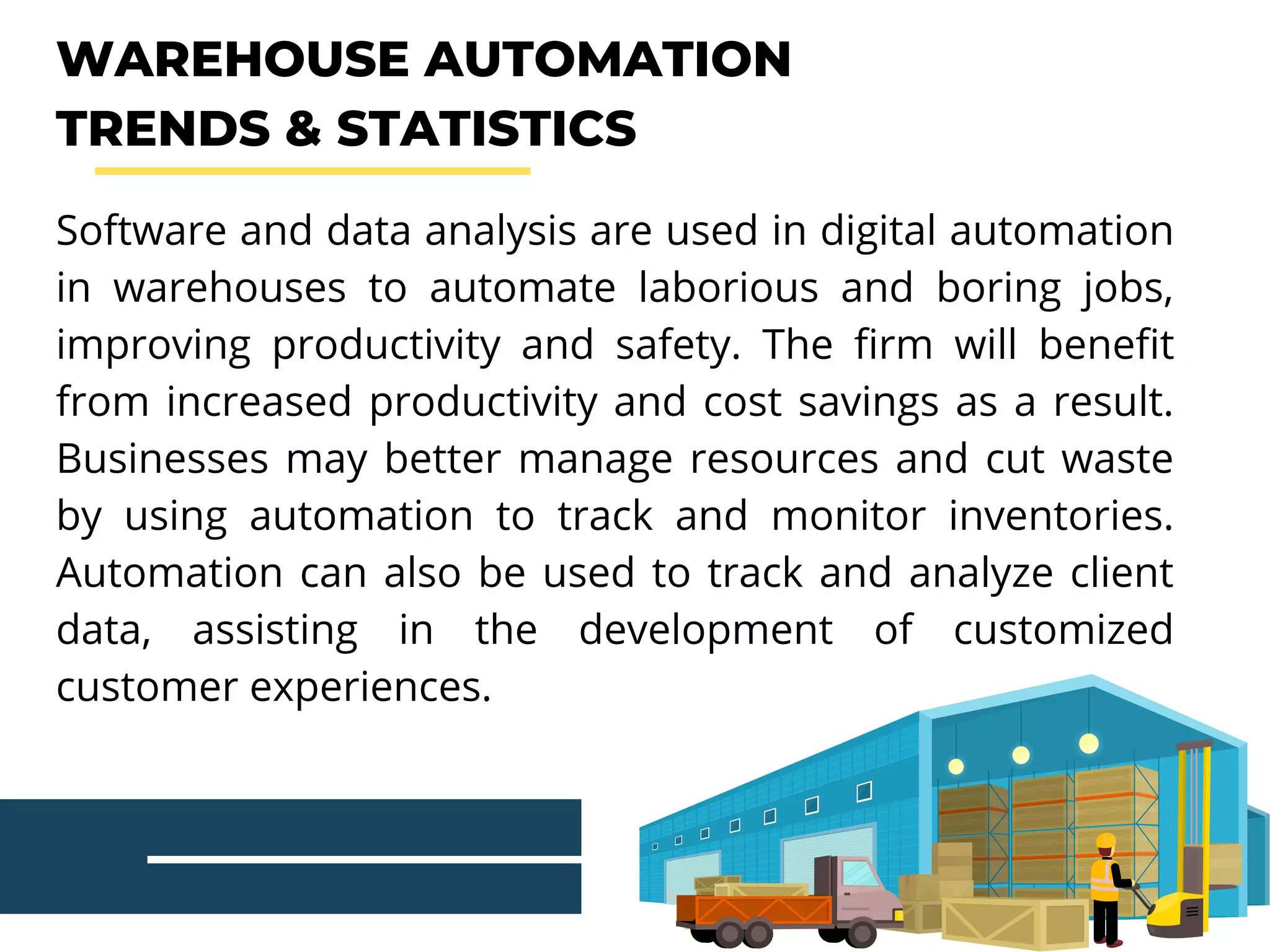 WAREHOUSE AUTOMATION
TRENDS & STATISTICS
Software and data analysis are used in digital automation
in warehouses to automate laborious and boring jobs,
improving productivity and safety. The firm will benefit
from increased productivity and cost savings as a result.
Businesses may better manage resources and cut waste
by using automation to track and monitor inventories.
Automation can also be used to track and analyze client
data, assisting in the development of customized
customer experiences.
 