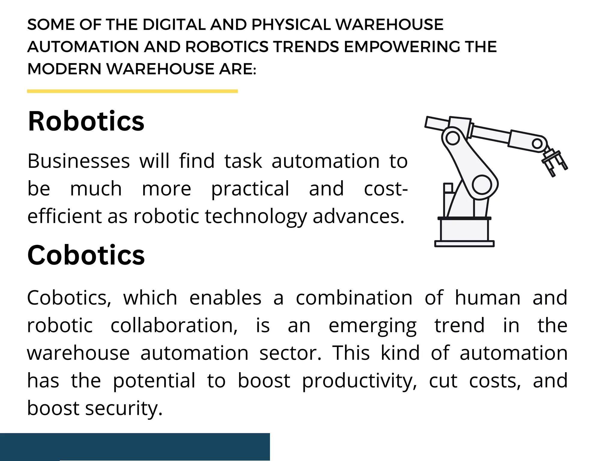 SOME OF THE DIGITAL AND PHYSICAL WAREHOUSE
AUTOMATION AND ROBOTICS TRENDS EMPOWERING THE
MODERN WAREHOUSE ARE:
Businesses will find task automation to
be much more practical and cost-
efficient as robotic technology advances.
Robotics
Cobotics
Cobotics, which enables a combination of human and
robotic collaboration, is an emerging trend in the
warehouse automation sector. This kind of automation
has the potential to boost productivity, cut costs, and
boost security.
 