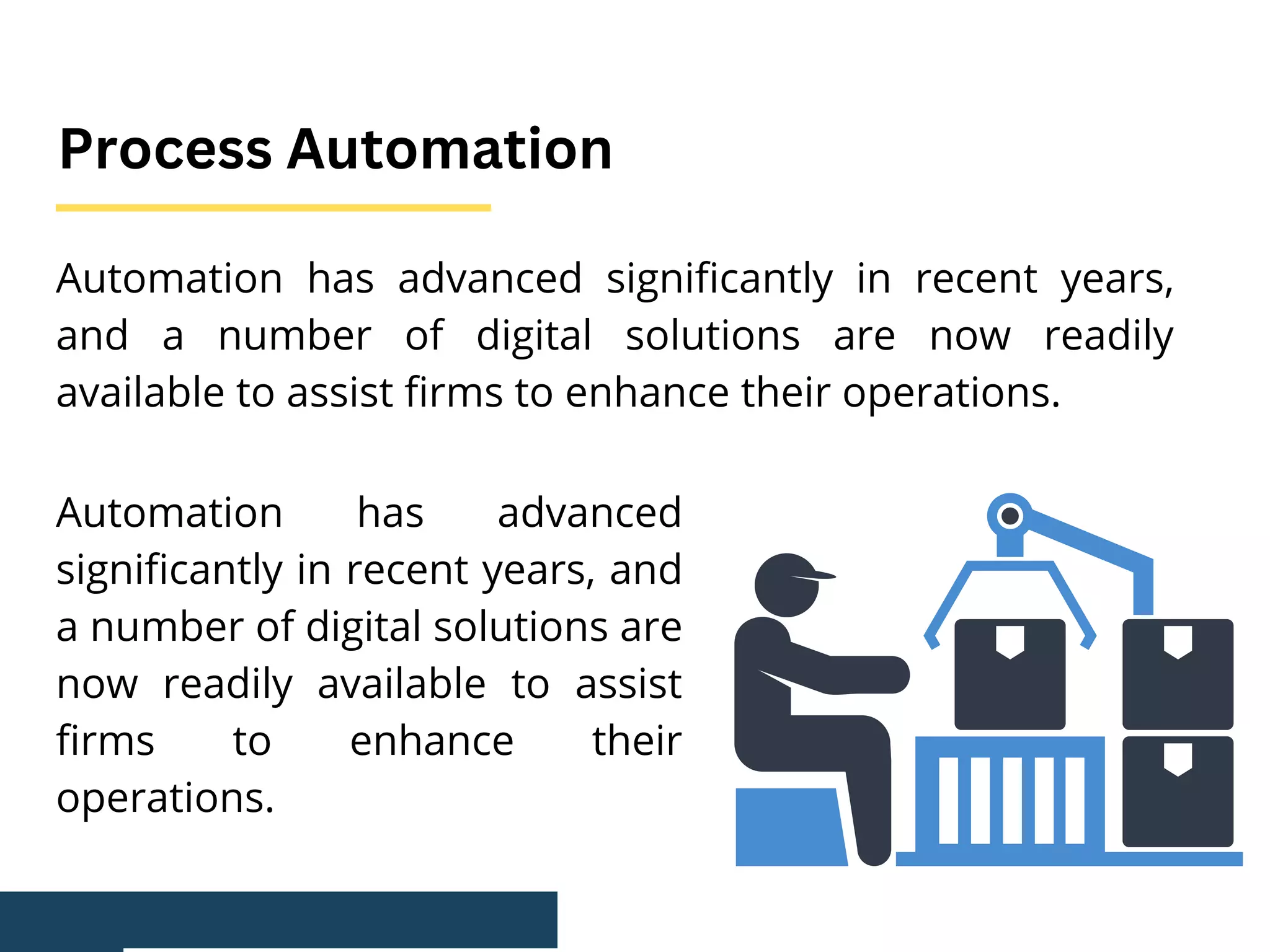 Automation has advanced significantly in recent years,
and a number of digital solutions are now readily
available to assist firms to enhance their operations.
Process Automation
Automation has advanced
significantly in recent years, and
a number of digital solutions are
now readily available to assist
firms to enhance their
operations.
 