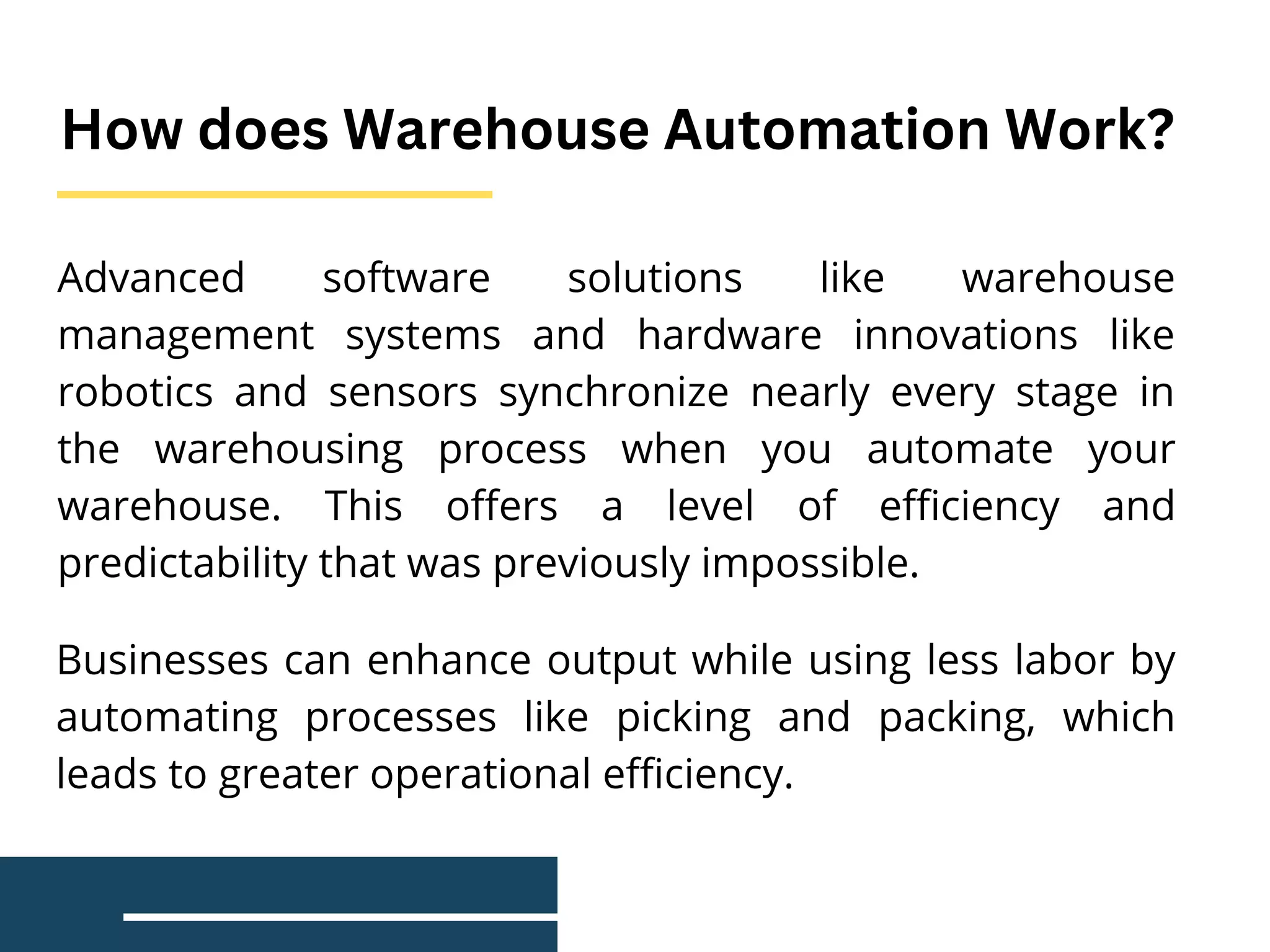 Advanced software solutions like warehouse
management systems and hardware innovations like
robotics and sensors synchronize nearly every stage in
the warehousing process when you automate your
warehouse. This offers a level of efficiency and
predictability that was previously impossible.
How does Warehouse Automation Work?
Businesses can enhance output while using less labor by
automating processes like picking and packing, which
leads to greater operational efficiency.
 