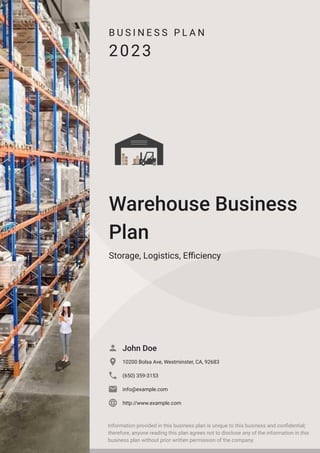 B U S I N E S S P L A N
2023
Warehouse Business
Plan
Storage, Logistics, Efficiency
John Doe

10200 Bolsa Ave, Westminster, CA, 92683

(650) 359-3153

info@example.com

http://www.example.com

Information provided in this business plan is unique to this business and confidential;
therefore, anyone reading this plan agrees not to disclose any of the information in this
business plan without prior written permission of the company.
 