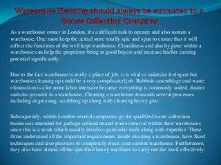 As a warehouse owner in London, it's a difficult task to operate and also sustain a
warehouse. One must keep the actual store totally spic and span to ensure that it will
reflect the functions of the well kept warehouse. Cleanliness and also hygiene within a
warehouse can help the proprietor bring in good buyers and increase his/her earning
potential significantly.
Due to the fact warehouse is really a place of job, it is vital to maintain it elegant but
warehouse cleaning up could be a very complicated job. Rubbish assemblage and waste
elimination is a lot more labor intensive because everything is commonly soiled, dustier
and also greasier in a warehouse. Cleaning a warehouse demands several processes
including degreasing, scrubbing up along with cleaning heavy gear.
Subsequently, within London several companies go for qualified waste collection
businesses intended for garbage collection and waste removal within their warehouses
since this is a work which usually involves particular tools along with expertise. These
firms understand all the important requirements inside cleaning a warehouse, have fixed
techniques and also practices to completely clean your current warehouse. Furthermore,
they also have almost all the specified heavy machines to carry out the work effectively.

 