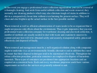 In the event you engage a professional waste collection organization, you can be assured of
a thorough cleaning. And aside from useful rubbish collection and waste removal, they
normally use cleaning products which may also eliminate tough oil stains in addition to
dirt in a comparatively lesser time without even harming the present surface. They will
clean and also brighten up the actual surface in the best possible method.
Waste removal as well as efficient administration of waste needs to be so organized that it
ought not possess side effects about the environment. Thus it gets imperative that you rent
professional waste collection company for warehouse cleaning and also trash collection. A
number of methods are usually needed to deal with waste and examine to uncover its
content and just how will it be obtained safely and securely, transported safely, processed
effectively and disposed of finally.
Waste removal and management must be a well-organized solution along with companies
ought to undertake it as an environmentally friendly alternative and in addition they need
to ensure that their disposal techniques tend to be maintained effectively. Throughout the
refuse collection procedure, particular containers are employed to dispose of hazardous
materials. These types of containers are positioned into appropriate locations and are
emptied on a consistent basis. Each and every warehouse proprietor could have various
requirements as well as the services are generally tailored to suit.

 