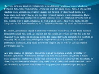 There are different kinds of containers to store different varieties of waste which vary
from skip bins, tankers and drums. Drums are used for liquid waste, bins are utilized for
standard waste collection as well as tankers can be used for sludge and chemicals.
Sometimes, particular vehicles are essential for most harmful waste elimination. These
kinds of vehicles are utilized for collecting liquid as well as contaminated waste such as
oils, cyanide waste, acids, detergents as well as chemicals. These waste management
companies within London offer up 24 / 7 rubbish collection and waste exclusion solutions.
In London, government specifies that some volume of waste by each and every business
proprietor should be reused. As a result, the best option in form of a proprietor is to hire
specialist waste management organizations for successful waste elimination in addition to
recycling. Waste collection and disposal corporations allow you to evaluate your
preferences cautiously, help make your work simpler and as well let you accomplish
government criteria.
As a consequence in summary, preserving a clean warehouse is quite favorable for
business operations. Warehouses are typically hard to clean however getting a expert
waste collection company will make your job much easier. It takes away the possibility of
almost any environmental dangers, they make sure all safety and health standards, make
use of suitable equipment which help you keep your own warehouse spic and span.

 