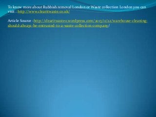 To know more about Rubbish removal London or Waste collection London you can
visit : http://www.clearitwaste.co.uk/
Article Source -http://clearitwaste0.wordpress.com/2013/11/22/warehouse-cleaningshould-always-be-entrusted-to-a-waste-collection-company/

 