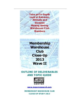 OUTLINE OF DELIVERABLES
AND TOPIC GUIDE
www.meyersresearch.com
MEMBERSHIP WAREHOUSE CLUB
CLOSE-UP STUDY 2013
Take an In-Depth
Look at Behavior,
Attitude and
Decision
Making Among
Warehouse Club
Members
Membership
Warehouse
Club
Close-Up
2013
Wave II
 