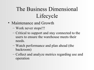 The Business Dimensional Lifecycle Maintenance and Growth Work never stops!!! Critical to support and stay connected to the users to ensure the warehouse meets their needs. Watch performance and plan ahead (the backroom) Collect and analyze metrics regarding use and operation 